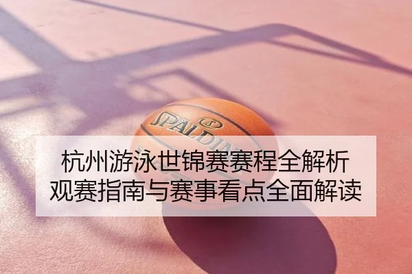 杭州游泳世锦赛赛程全解析 观赛指南与赛事看点全面解读