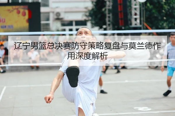 辽宁男篮总决赛防守策略复盘与莫兰德作用深度解析