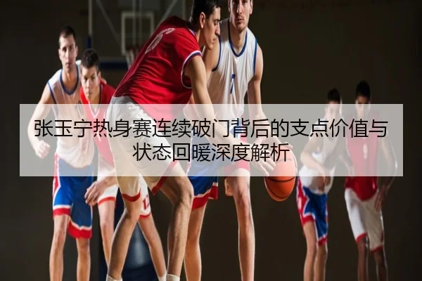 张玉宁热身赛连续破门背后的支点价值与状态回暖深度解析