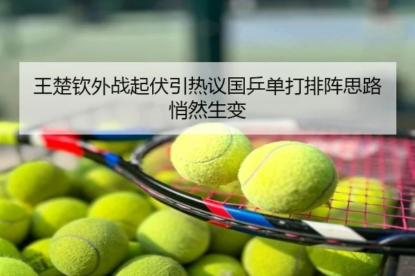 王楚钦外战起伏引热议国乒单打排阵思路悄然生变