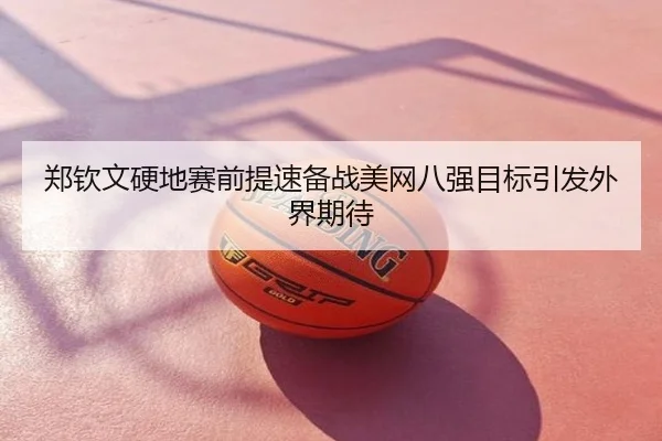 郑钦文硬地赛前提速备战美网八强目标引发外界期待