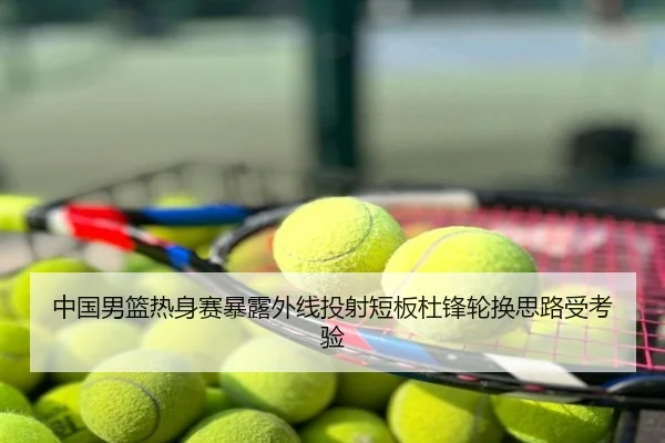 中国男篮热身赛暴露外线投射短板杜锋轮换思路受考验