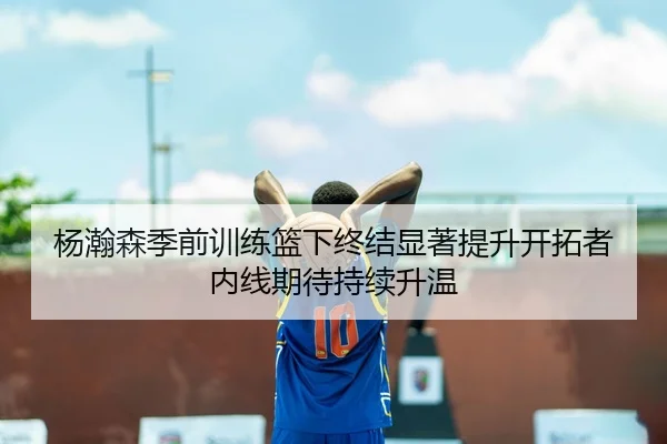 杨瀚森季前训练篮下终结显著提升开拓者内线期待持续升温